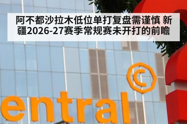 阿不都沙拉木低位单打复盘需谨慎 新疆2026-27赛季常规赛未开打的前瞻
